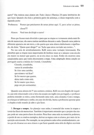 Estruturar e daraulas 99
carro!" Ela treinou seus alunos em Todos Juntos (Técnica 23) para lembrá-los do
que fazer. Quando ela dizia a primeira parte da sentença, a classe respondia com a
segunda parte:
Professora: Parece que precisamos de umas pistas aqui. E, para achar as pistas,
classe???
Alunos: Você tem de dirigir o carro!
Para que ficasse mais divertido e para que as etapas se tornassem ainda mais fá-
ceis de memorizar, ela usava muitas metáforas durante a aula. Quando uma palavra
diferente aparecia em um texto, e ela queria que seus alunos deduzissem o significa-
do, ela dizia: "Quem quer dirigir?" ou "Acho que estou ouvindo um motor...".
Na sua aula de arredondamento, Kelli usava uma variação interessante. Ela
percebeu que as etapas mais importantes de lembrar eram se o número com círculo
era maior ou menor que quatro, ou se era cinco ou mais. Então ela escreveu uma
cançãozinha para que todos decorassem a etapa. Uma adaptação dessa canção ao
português usaria a música de Ciranda, Cirandinha:
Ciranda, cirandinha,
vamos lá arredondar.
Se tirar uma casinha,
que número vaificar?
Se for menor que quatro,
deixa tudo como está.
Se for maior que cinco,
pega um pra acrescentar.
Quando seus alunos de 5°ano cantam a música, Kelli usa um chapéu devaquei-
ro, que está relacionado com a letra da canção em inglês (em português, o professor
poderia estender as mãos, como formando uma roda, uma ciranda). Com o tempo,
as crianças se habituam e então, em.caso de dúvida, basta a professora apontar para
o chapéu e todo mundo já sabe o que fazer.
3. Devagar e sempre. Ao planejar suas aulas, é essencial dar nome às etapas e
torná-las fáceis de memorizar. Também é importante entender que o projeto das eta-
pas pode ser uma parte-chave do ensino. Para fixar uma aula na memória podemos,
a partir de um ou muitos exemplos, derivar as regras com os alunos, por meio de in-
quirição estruturada. Por exemplo, na sua primeira aula sobre arredondamento, an-
tes que ela dissesse aos seus alunos o que fazer quando uma série de dígitos ocorrem
 