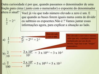 10
Outra curiosidade é por que, quando passamos o denominador de uma
fração para cima ( junto com o numerador) o expoente do denominador
altera o sinal?
1
2
= 2-1
Você já viu que todo número elevado a zero é um. E
que quando as bases forem iguais numa conta de dividir
eu subtraio os expoentes.Não é ? Vamos juntar essas
informações agora, para explicar a situação ao lado.
1
2
= 2-1
20
21 = 20-1
3
10
3 x 100
101
= 3 x 100-1 = 3 x 10-1
5
100
5 x 100
102
= 5 x 100-2 = 5 x 10-2
Dois elevado
a zero é um. Dez elevado a zero tem o mesmo
valor que um, e qualquer número
multiplicado por um dá ele
mesmo, logo isso é um “truque”
matemático.
a)
b)
c)
 