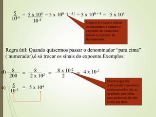 11
5
10-4
= 5 x 100
10-4
= 5 x 100 – ( - 4 ) = 5 x 100 + 4 = 5 x 104
Regra útil: Quando quisermos passar o denominador “para cima”
( numerador),é só trocar os sinais do expoente.Exemplos:
8
200
=
8
2 x 102 =
8 x 10-2
2
= 4 x 10-2
5
10-4 = 5 x 104
Observe que foi
conveniente passarmos
o denominador dez ao
quadrado para cima,
para podermos dividir
o oito por dois.
d)
e)
Conservei a base e subtrai
os expoentes, é sempre o
expoente do numerador
menos o expoente do
denominador.
 