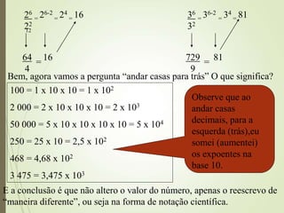 12
26
= 26-2
= 24
= 16
22
64
4
= 16
36
= 36-2
= 34
= 81
32
729
9
= 81
Bem, agora vamos a pergunta “andar casas para trás” O que significa?
100 = 1 x 10 x 10 = 1 x 102
2 000 = 2 x 10 x 10 x 10 = 2 x 103
50 000 = 5 x 10 x 10 x 10 x 10 = 5 x 104
250 = 25 x 10 = 2,5 x 102
468 = 4,68 x 102
3 475 = 3,475 x 103
Observe que ao
andar casas
decimais, para a
esquerda (trás),eu
somei (aumentei)
os expoentes na
base 10.
E a conclusão é que não altero o valor do número, apenas o reescrevo de
“maneira diferente”, ou seja na forma de notação científica.
 