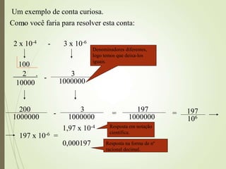15
Um exemplo de conta curiosa.
Como você faria para resolver esta conta:
2 x 10-4 - 3 x 10-6
2 .
10000
-
1000000
3
Denominadores diferentes,
logo temos que deixa-los
iguais.
100
200
1000000
-
1000000
3
=
197
1000000
= 197
106
197 x 10-6 =
1,97 x 10-4 Resposta em notação
científica.
0,000197 Resposta na forma de nº
racional decimal.
 