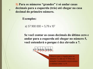 6
a) 57 900 000 = 5,79 x 107
1) Para os números “grandes” é só andar casas
decimais para a esquerda (trás) até chegar na casa
decimal do primeiro número.
Exemplos:
Se você contar as casas decimais do último zero e
andar para a esquerda até chegar no número 5,
você entenderá o porque é dez elevado a 7.
5 7 9 0 0 0 0 0,
,
,
,
,
,
,
,
,
,
,
,
,
,
,
Observe que a vírgula para no
número 5 e não no 57.Pois em
notação é necessário escrevermos
o número entre 1 e 9.
 