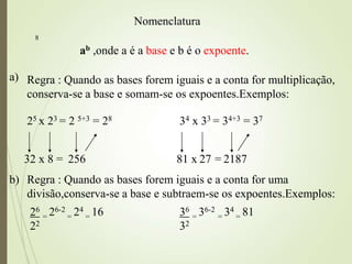 8
a) Regra : Quando as bases forem iguais e a conta for multiplicação,
conserva-se a base e somam-se os expoentes.Exemplos:
25 x 23 = 2 5+3 = 28 34 x 33 = 34+3 = 37
32 x 8 = 256 81 x 27 = 2187
ab ,onde a é a base e b é o expoente.
Nomenclatura
b) Regra : Quando as bases forem iguais e a conta for uma
divisão,conserva-se a base e subtraem-se os expoentes.Exemplos:
26
= 26-2
= 24
= 16
22
36
= 36-2
= 34
= 81
32
 