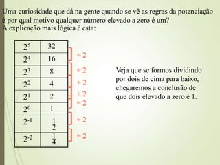 9
Uma curiosidade que dá na gente quando se vê as regras da potenciação
é por qual motivo qualquer número elevado a zero é um?
A explicação mais lógica é esta:
25 32
24 16
23 8
22 4
21 2
20 1
2-1 1
2
2-2 1
4
Veja que se formos dividindo
por dois de cima para baixo,
chegaremos a conclusão de
que dois elevado a zero é 1.
] ÷ 2
] ÷ 2
] ÷ 2
] ÷ 2
] ÷ 2
] ÷ 2
] ÷ 2
 