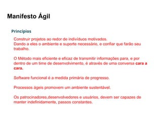 Manifesto Ágil
Princípios
Construir projetos ao redor de indivíduos motivados.
Dando a eles o ambiente e suporte necessário, e confiar que farão seu
trabalho.
O Método mais eficiente e eficaz de transmitir informações para, e por
dentro de um time de desenvolvimento, é através de uma conversa cara a
cara.
Software funcional é a medida primária de progresso.
Processos ágeis promovem um ambiente sustentável.
Os patrocinadores,desenvolvedores e usuários, devem ser capazes de
manter indefinidamente, passos constantes.
 