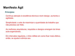 Manifesto Ágil
Princípios
Contínua atenção à excelência técnica e bom design, aumenta a
agilidade.
Simplicidade: a arte de maximizar a quantidade de trabalho que
não precisou ser feito.
As melhores arquiteturas, requisitos e designs emergem de times
auto-organizáveis.
Em intervalos regulares, o time reflete em como ficar mais efetivo,
então, se ajusta e otimiza seu comportamento de acordo.
 