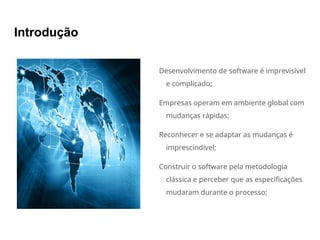 Introdução
Desenvolvimento de software é imprevisível
e complicado;
Empresas operam em ambiente global com
mudanças rápidas;
Reconhecer e se adaptar as mudanças é
imprescindível;
Construir o software pela metodologia
clássica e perceber que as especificações
mudaram durante o processo;
 