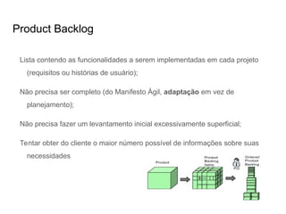 Product Backlog
Lista contendo as funcionalidades a serem implementadas em cada projeto
(requisitos ou histórias de usuário);
Não precisa ser completo (do Manifesto Ágil, adaptação em vez de
planejamento);
Não precisa fazer um levantamento inicial excessivamente superficial;
Tentar obter do cliente o maior número possível de informações sobre suas
necessidades
 