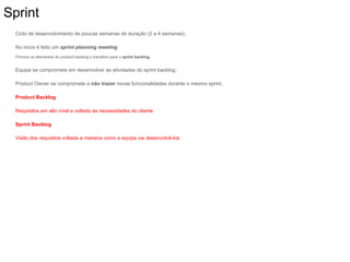 Sprint
Ciclo de desenvolvimento de poucas semanas de duração (2 a 4 semanas);
No início é feito um sprint planning meeting
Prioriza os elementos do product backlog e transfere para o sprint backlog.
Equipe se compromete em desenvolver as atividades do sprint backlog;
Product Owner se compromete a não trazer novas funcionalidades durante o mesmo sprint;
Product Backlog
Requisitos em alto nível e voltado as necessidades do cliente
Sprint Backlog
Visão dos requisitos voltada a maneira como a equipe vai desenvolvê-los
 