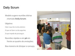 Daily Scrum
Modelo sugere reuniões diárias
chamada Daily Scrum;
Objetivo:
Falar o que fez no dia anterior;
O que vai fazer no dia seguinte;
O que impede de prosseguir.
Reuniões rápidas e em pé em
frente ao quadro de anotações;
Boa maneira de dissipar o cansaço.
 