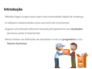 Introdução
Métodos Ágeis surgem para suprir esta necessidade rápida de mudança;
O software é desenvolvido como uma série de incrementos;
Seguem uma filosofia diferente focando principalmente nos resultados
(processo ainda é importante);
Menos ênfase nas definições de atividades e mais na pragmática e nos
fatores humanos.
 