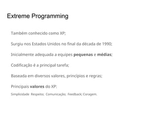 Extreme Programming
Também conhecido como XP;
Surgiu nos Estados Unidos no final da década de 1990;
Inicialmente adequada a equipes pequenas e médias;
Codificação é a principal tarefa;
Baseada em diversos valores, princípios e regras;
Principais valores do XP:
Simplicidade Respeito; Comunicação; Feedback; Coragem.
 