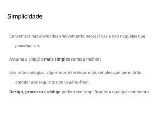 Simplicidade
Concentrar nas atividades efetivamente necessárias e não naquelas que
poderiam ser;
Assuma a solução mais simples como a melhor;
Use as tecnologias, algoritmos e técnicas mais simples que permitirão
atender aos requisitos do usuário-final;
Design, processo e código podem ser simplificados a qualquer momento.
 