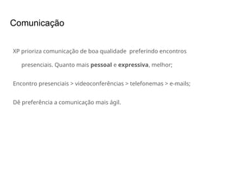 Comunicação
XP prioriza comunicação de boa qualidade preferindo encontros
presenciais. Quanto mais pessoal e expressiva, melhor;
Encontro presenciais > videoconferências > telefonemas > e-mails;
Dê preferência a comunicação mais ágil.
 