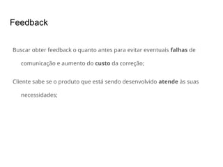 Feedback
Buscar obter feedback o quanto antes para evitar eventuais falhas de
comunicação e aumento do custo da correção;
Cliente sabe se o produto que está sendo desenvolvido atende às suas
necessidades;
 