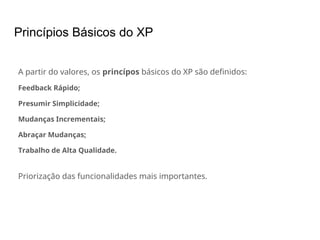 Princípios Básicos do XP
A partir do valores, os princípos básicos do XP são definidos:
Feedback Rápido;
Presumir Simplicidade;
Mudanças Incrementais;
Abraçar Mudanças;
Trabalho de Alta Qualidade.
Priorização das funcionalidades mais importantes.
 