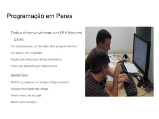 Programação em Pares
Todo o desenvolvimento em XP é feito em
pares
Um computador, um teclado, dois programadores
Um piloto, um co-piloto
Papéis são alternados freqüentemente
Pares são trocados periodicamente
Benefícios
Melhor qualidade do design, código e testes
Revisão constante do código
Nivelamento da equipe
Maior comunicação
 