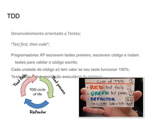 TDD
Desenvolvimento orientado a Testes;
“Test first, then code”;
Programadores XP escrevem testes primeiro, escrevem código e rodam
testes para validar o código escrito;
Cada unidade de código só tem valor se seu teste funcionar 100%;
Testes são a documentação executável do sistema;
 
