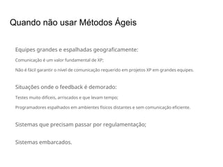 Quando não usar Métodos Ágeis
Equipes grandes e espalhadas geograficamente:
Comunicação é um valor fundamental de XP;
Não é fácil garantir o nível de comunicação requerido em projetos XP em grandes equipes.
Situações onde o feedback é demorado:
Testes muito difíceis, arriscados e que levam tempo;
Programadores espalhados em ambientes físicos distantes e sem comunicação eficiente.
Sistemas que precisam passar por regulamentação;
Sistemas embarcados.
 