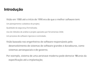 Introdução
Visão em 1980 até o início de 1990 era de que o melhor software tem:
Um planejamento cuidadoso do projeto;
Qualidade da segurança formalizada;
Uso de métodos de análise e projeto apoiados por ferramentas CASE;
Um processo de software rigoroso e controlado.
Visão baseada nos engenheiros de software responsáveis pelo
desenvolvimento de sistemas de software grandes e duradouros, como
sistemas aeroespaciais e de governo.
Por exemplo, sistema de uma aeronave moderna pode demorar 10 anos da
especificação até a implantação;
 