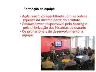 Formação da equipe
●
Agile coach: compartilhado com as outras
equipes da mesma parte do produto
●
Product owner: responsável pelo backlog e
pela priorização das histórias de usuário
●
Os profissionais de desenvolvimento: a
equipe
 