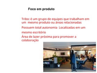 Foco em produto
●
●
●
●
Tribo: é um grupo de equipes que trabalham em
um mesmo produto ou áreas relacionadas
Possuem total autonomia Localizadas em um
mesmo escritório
Área de lazer próxima para promover a
colaboração
 