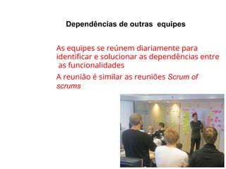 Dependências de outras equipes
●
●
As equipes se reúnem diariamente para
identificar e solucionar as dependências entre
as funcionalidades
A reunião é similar as reuniões Scrum of
scrums
 