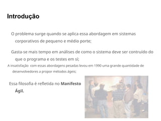 Introdução
O problema surge quando se aplica essa abordagem em sistemas
corporativos de pequeno e médio porte;
Gasta-se mais tempo em análises de como o sistema deve ser contruído do
que o programa e os testes em sí;
A insatisfação com essas abordagens pesadas levou em 1990 uma grande quantidade de
desenvolvedores a propor métodos ágeis;
Essa filosofia é refletida no Manifesto
Ágil.
 