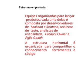 Estrutura empresarial
●
●
Equipes organizadas para lançar
produtos: cada uma delas é
composta por desenvolvedores
de backend e frontend, analistas
de teste, analistas de
usabilidade, Product Owner e
Agile Coach.
A estrutura horizontal é
organizada para compartilhar o
conhecimento, ferramentas e
código
 