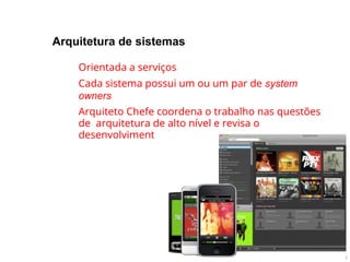 Arquitetura de sistemas
●
●
●
Orientada a serviços
Cada sistema possui um ou um par de system
owners
Arquiteto Chefe coordena o trabalho nas questões
de arquitetura de alto nível e revisa o
desenvolvimento de novos sistemas
 