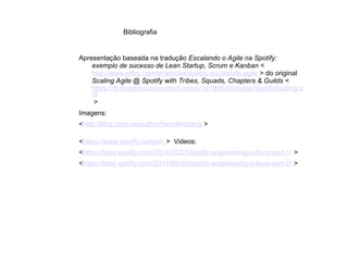 Bibliografia
Apresentação baseada na tradução Escalando o Agile na Spotify:
exemplo de sucesso de Lean Startup, Scrum e Kanban <
http://www.infoq.com/br/articles/spotify-escalando-agile > do original
Scaling Agile @ Spotify with Tribes, Squads, Chapters & Guilds <
https://dl.dropboxusercontent.com/u/1018963/Articles/SpotifyScaling.p
df
>
Imagens:
<http://blog.crisp.se/author/henrikkniberg >
<https://www.spotify.com/br/ > Videos:
<https://labs.spotify.com/2014/03/27/spotify-engineering-culture-part-1/ >
<https://labs.spotify.com/2014/09/20/spotify-engineering-culture-part-2/ >
●
●
●
●
●
●
●
 