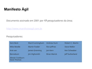 Manifesto Ágil
Documento assinado em 2001 por 17 pesquisadores da área;
http://www.manifestoagil.com.br
Pesquisadores:
Kent Beck
Mike Beedle
Arie van
Bennekum
Alistair Cockburn
Dave Thomas
Ward Cunningham
Martin Fowler
James Grenning
Jim Highsmith
Andrew Hunt
Ron Jeffries
Jon Kern
Brian Marick
Robert C. Martin
Steve Mellor
Ken Schwaber
Jeff Sutherland
 