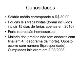 Curiosidades
• Salário médio corresponde a R$ 80,00.
• Poucas leis trabalhistas (foram incluidos
  incluir 15 dias de férias apenas em 2010)
• Forte repressão homossexual
• Maioria dos prédios não tem andares com
  final em 4( ideograma da morte). Oposto
  ocorre com número 8(prosperidade).
  Olimpíadas iniciaram em 8/08/2008.
 