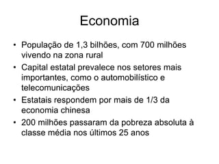 Economia
• População de 1,3 bilhões, com 700 milhões
  vivendo na zona rural
• Capital estatal prevalece nos setores mais
  importantes, como o automobilístico e
  telecomunicações
• Estatais respondem por mais de 1/3 da
  economia chinesa
• 200 milhões passaram da pobreza absoluta à
  classe média nos últimos 25 anos
 