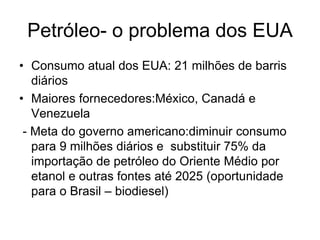 Petróleo- o problema dos EUA
• Consumo atual dos EUA: 21 milhões de barris
   diários
• Maiores fornecedores:México, Canadá e
   Venezuela
 - Meta do governo americano:diminuir consumo
   para 9 milhões diários e substituir 75% da
   importação de petróleo do Oriente Médio por
   etanol e outras fontes até 2025 (oportunidade
   para o Brasil – biodiesel)
 