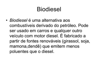 Biodiesel
• Biodiesel é uma alternativa aos
  combustíveis derivado do petróleo. Pode
  ser usado em carros e qualquer outro
  veículo com motor diesel. É fabricado a
  partir de fontes renováveis (girassol, soja,
  mamona,dendê) que emitem menos
  poluentes que o diesel.
 
