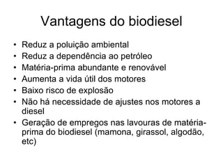 Vantagens do biodiesel
• Reduz a poluição ambiental
• Reduz a dependência ao petróleo
• Matéria-prima abundante e renovável
• Aumenta a vida útil dos motores
• Baixo risco de explosão
• Não há necessidade de ajustes nos motores a
  diesel
• Geração de empregos nas lavouras de matéria-
  prima do biodiesel (mamona, girassol, algodão,
  etc)
 
