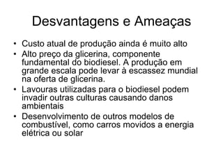 Desvantagens e Ameaças
• Custo atual de produção ainda é muito alto
• Alto preço da glicerina, componente
  fundamental do biodiesel. A produção em
  grande escala pode levar à escassez mundial
  na oferta de glicerina.
• Lavouras utilizadas para o biodiesel podem
  invadir outras culturas causando danos
  ambientais
• Desenvolvimento de outros modelos de
  combustível, como carros movidos a energia
  elétrica ou solar
 