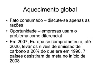 Aquecimento global
• Fato consumado – discute-se apenas as
  razões
• Oportunidade – empresas usam o
  problema como diferencial
• Em 2007, Europa se comprometeu a, até
  2020, levar os níveis de emissão de
  carbono a 20% do que era em 1990. 7
  países desistiram da meta no início de
  2008
 