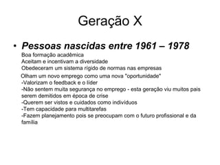 Geração X
• Pessoas nascidas entre 1961 – 1978
 Boa formação acadêmica
 Aceitam e incentivam a diversidade
 Obedeceram um sistema rígido de normas nas empresas
 Olham um novo emprego como uma nova "oportunidade"
 -Valorizam o feedback e o líder
 -Não sentem muita segurança no emprego - esta geração viu muitos pais
 serem demitidos em época de crise
 -Querem ser vistos e cuidados como indivíduos
 -Tem capacidade para multitarefas
 -Fazem planejamento pois se preocupam com o futuro profissional e da
 família
 
