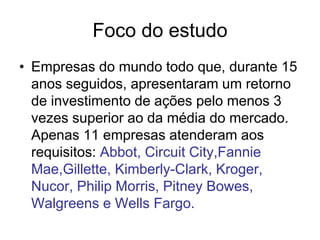 Foco do estudo
• Empresas do mundo todo que, durante 15
  anos seguidos, apresentaram um retorno
  de investimento de ações pelo menos 3
  vezes superior ao da média do mercado.
  Apenas 11 empresas atenderam aos
  requisitos: Abbot, Circuit City,Fannie
  Mae,Gillette, Kimberly-Clark, Kroger,
  Nucor, Philip Morris, Pitney Bowes,
  Walgreens e Wells Fargo.
 