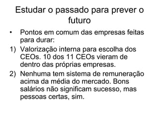 Estudar o passado para prever o
                 futuro
•  Pontos em comum das empresas feitas
   para durar:
1) Valorização interna para escolha dos
   CEOs. 10 dos 11 CEOs vieram de
   dentro das próprias empresas.
2) Nenhuma tem sistema de remuneração
   acima da média do mercado. Bons
   salários não significam sucesso, mas
   pessoas certas, sim.
 