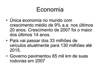 Economia
• Única economia no mundo com
  crescimento médio de 9% a.a. nos últimos
  20 anos. Crescimento de 2007 foi o maior
  dos últimos 14 anos.
• País vai passar dos 33 milhões de
  veículos atualmente para 130 milhões até
  2015.
• Governo pavimentou 85 mil km de suas
  rodovias em 2007
 