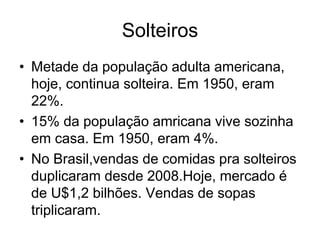 Solteiros
• Metade da população adulta americana,
  hoje, continua solteira. Em 1950, eram
  22%.
• 15% da população amricana vive sozinha
  em casa. Em 1950, eram 4%.
• No Brasil,vendas de comidas pra solteiros
  duplicaram desde 2008.Hoje, mercado é
  de U$1,2 bilhões. Vendas de sopas
  triplicaram.
 
