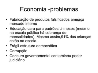 Economia -problemas
• Fabricação de produtos falsificados ameaça
  mercado interno
• Educação cara para padrões chineses (mesmo
  na escola pública há cobrança de
  mensalidades). Mesmo assim,91% das crianças
  estão na escola.
• Frágil estrutura democrática
• Corrupção
• Censura governamental contaminou poder
  judiciário
 