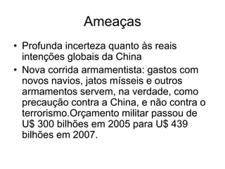 Ameaças
• Profunda incerteza quanto às reais
  intenções globais da China
• Nova corrida armamentista: gastos com
  novos navios, jatos mísseis e outros
  armamentos servem, na verdade, como
  precaução contra a China, e não contra o
  terrorismo.Orçamento militar passou de
  U$ 300 bilhões em 2005 para U$ 439
  bilhões em 2007.
 
