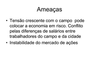 Ameaças
• Tensão crescente com o campo pode
  colocar a economia em risco. Conflito
  pelas diferenças de salários entre
  trabalhadores do campo e da cidade
• Instabilidade do mercado de ações
 