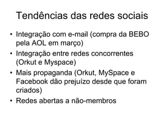 Tendências das redes sociais
• Integração com e-mail (compra da BEBO
  pela AOL em março)
• Integração entre redes concorrentes
  (Orkut e Myspace)
• Mais propaganda (Orkut, MySpace e
  Facebook dão prejuízo desde que foram
  criados)
• Redes abertas a não-membros
 