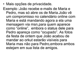 • Mais opções de privacidade.
Exemplo :João recebe e-mails de Maria e
  Pedro, mas só abre os de Maria.João vê
  um compromisso no calendário online com
  Maria e está mandando agora a ela uma
  mensagem via msn,para quem aparece
  como “online”, embora o status dele para
  Pedro apareça como “ocupado”. As fotos
  da festa de ontem que João acabou de
  mandar ao orkut estarão visíveis para
  Maria mas não para Pedro,embora ambos
  estejam em sua lista de amigos.
 