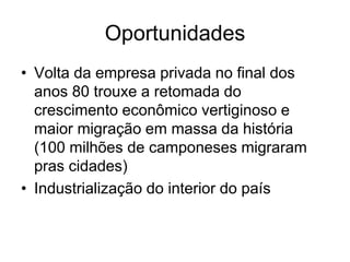 Oportunidades
• Volta da empresa privada no final dos
  anos 80 trouxe a retomada do
  crescimento econômico vertiginoso e
  maior migração em massa da história
  (100 milhões de camponeses migraram
  pras cidades)
• Industrialização do interior do país
 